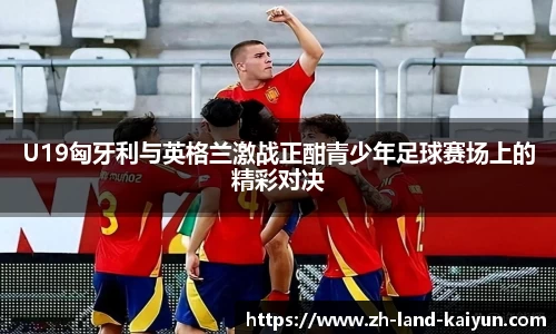 U19匈牙利与英格兰激战正酣青少年足球赛场上的精彩对决
